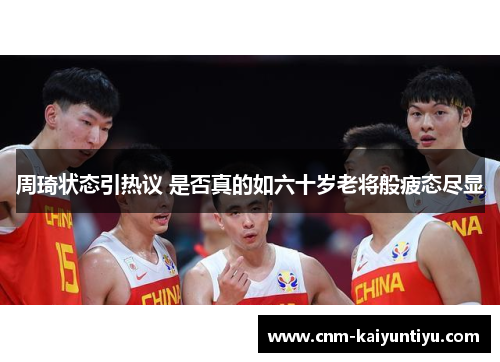周琦状态引热议 是否真的如六十岁老将般疲态尽显 周琦状态引热议 是否真的如六十岁老将般疲态尽显