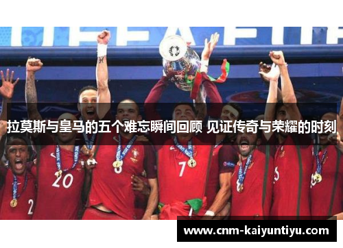 拉莫斯与皇马的五个难忘瞬间回顾 见证传奇与荣耀的时刻