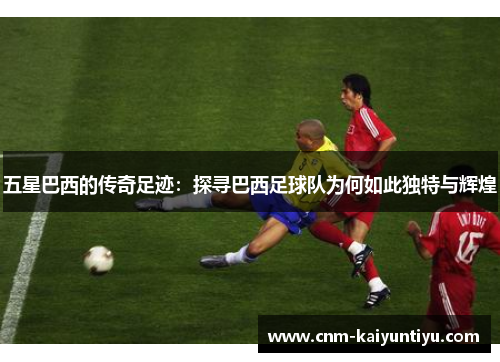 五星巴西的传奇足迹：探寻巴西足球队为何如此独特与辉煌