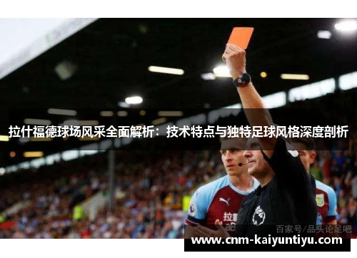 拉什福德球场风采全面解析：技术特点与独特足球风格深度剖析