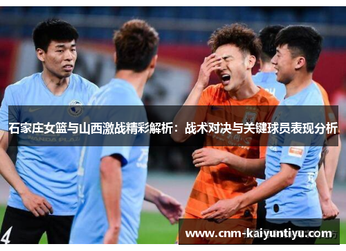石家庄女篮与山西激战精彩解析：战术对决与关键球员表现分析