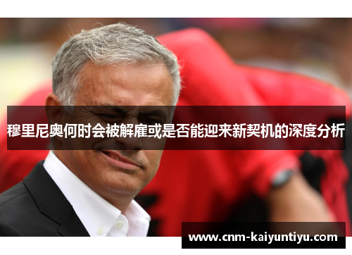 穆里尼奥何时会被解雇或是否能迎来新契机的深度分析