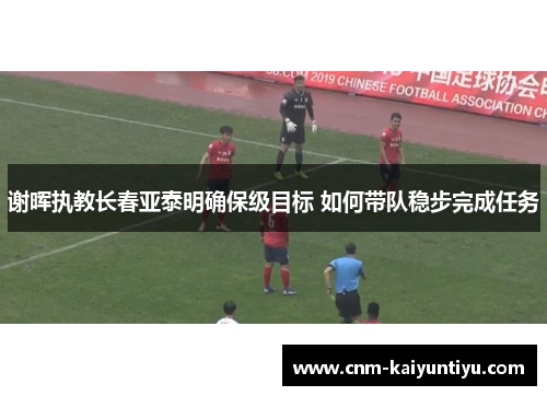 谢晖执教长春亚泰明确保级目标 如何带队稳步完成任务