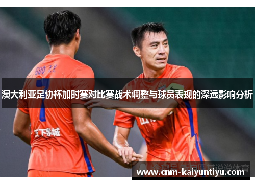 澳大利亚足协杯加时赛对比赛战术调整与球员表现的深远影响分析