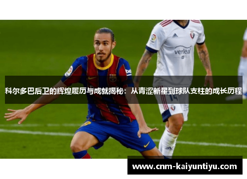 科尔多巴后卫的辉煌履历与成就揭秘：从青涩新星到球队支柱的成长历程
