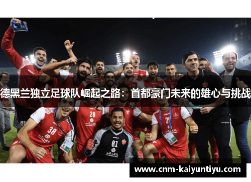 德黑兰独立足球队崛起之路:首都豪门未来的雄心与挑战 德黑兰独立足球队崛起之路:首都豪门未来的雄心与挑战