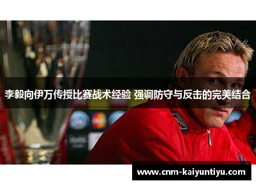 李毅向伊万传授比赛战术经验 强调防守与反击的完美结合