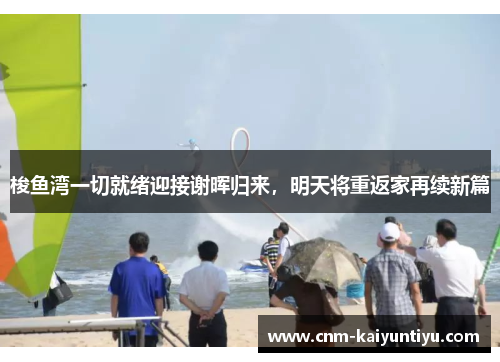 梭鱼湾一切就绪迎接谢晖归来,明天将重返家再续新篇 梭鱼湾一切就绪迎接谢晖归来,明天将重返家再续新篇