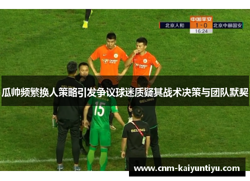 瓜帅频繁换人策略引发争议球迷质疑其战术决策与团队默契 瓜帅频繁换人策略引发争议球迷质疑其战术决策与团队默契