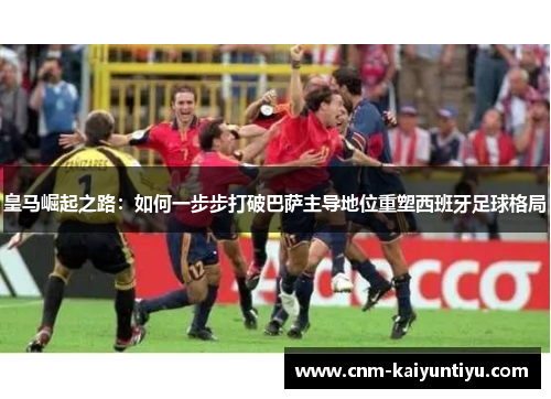 皇马崛起之路:如何一步步打破巴萨主导地位重塑西班牙足球格局 皇马崛起之路:如何一步步打破巴萨主导地位重塑西班牙足球格局