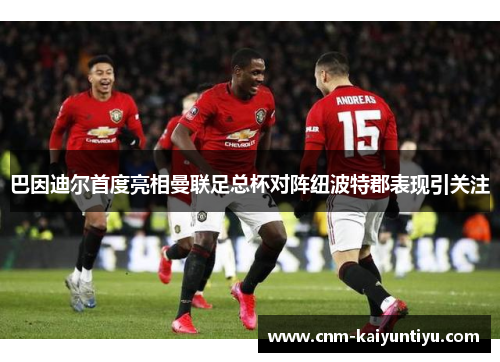 巴因迪尔首度亮相曼联足总杯对阵纽波特郡表现引关注