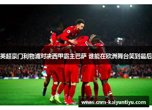 英超豪门利物浦对决西甲霸主巴萨 谁能在欧洲舞台笑到最后