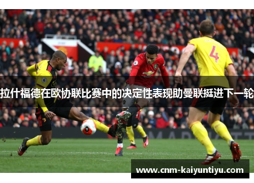 拉什福德在欧协联比赛中的决定性表现助曼联挺进下一轮 拉什福德在欧协联比赛中的决定性表现助曼联挺进下一轮
